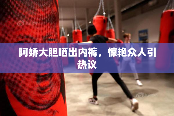 阿娇大胆晒出内裤，惊艳众人引热议
