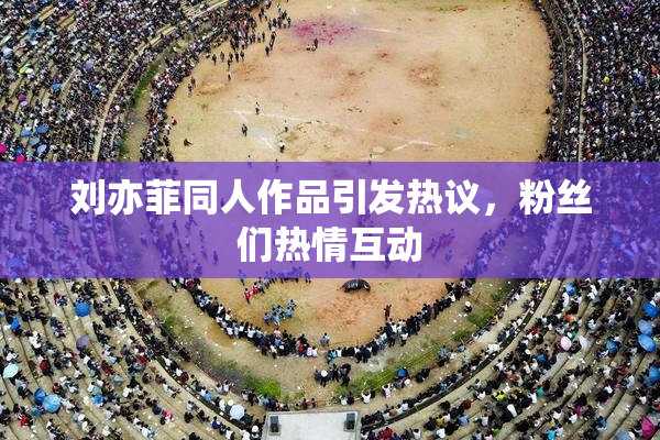 刘亦菲同人作品引发热议，粉丝们热情互动