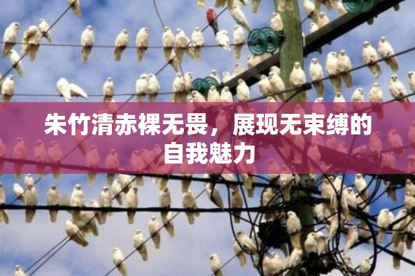 朱竹清赤裸无畏，展现无束缚的自我魅力