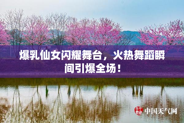 爆乳仙女闪耀舞台，火热舞蹈瞬间引爆全场！