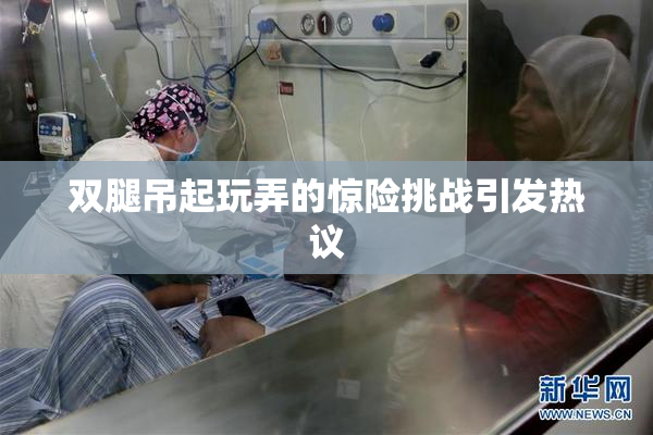 双腿吊起玩弄的惊险挑战引发热议