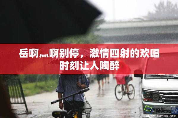 岳啊灬啊别停，激情四射的欢唱时刻让人陶醉