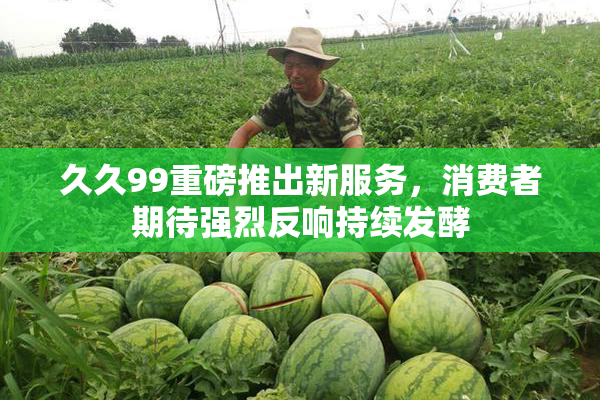 久久99重磅推出新服务，消费者期待强烈反响持续发酵