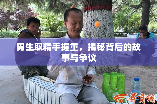男生取精手握重，揭秘背后的故事与争议