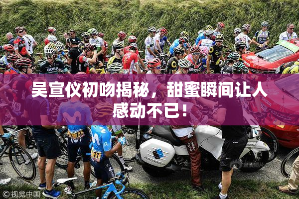 吴宣仪初吻揭秘，甜蜜瞬间让人感动不已！