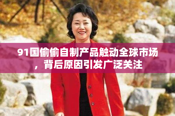 91国偷偷自制产品触动全球市场，背后原因引发广泛关注