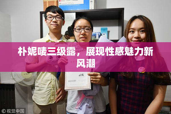朴妮唛三级露，展现性感魅力新风潮