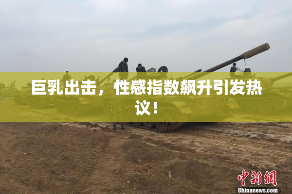 巨乳出击，性感指数飙升引发热议！