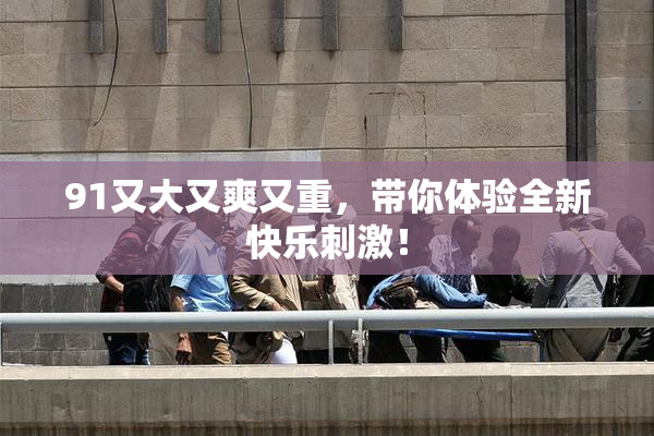 91又大又爽又重，带你体验全新快乐刺激！