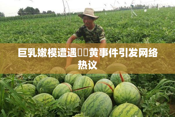 巨乳嫩模遭遇❌‌黄事件引发网络热议