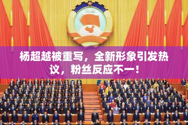 杨超越被重写，全新形象引发热议，粉丝反应不一！