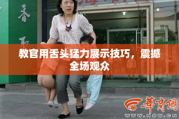 教官用舌头猛力展示技巧，震撼全场观众