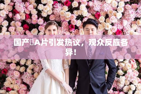 国产婬A片引发热议，观众反应各异！