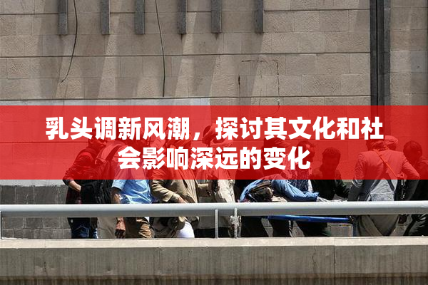 乳头调新风潮，探讨其文化和社会影响深远的变化
