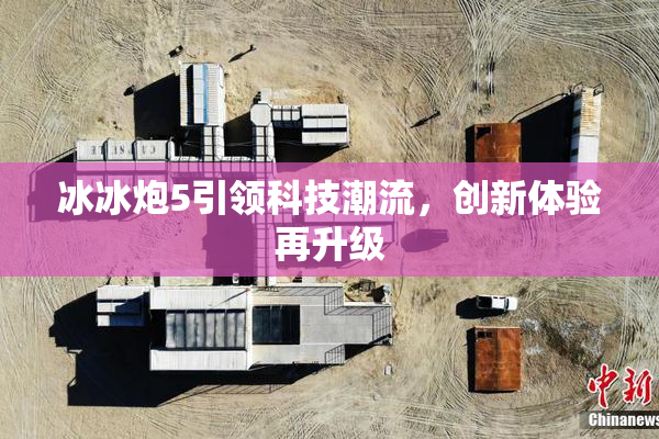 冰冰炮5引领科技潮流，创新体验再升级