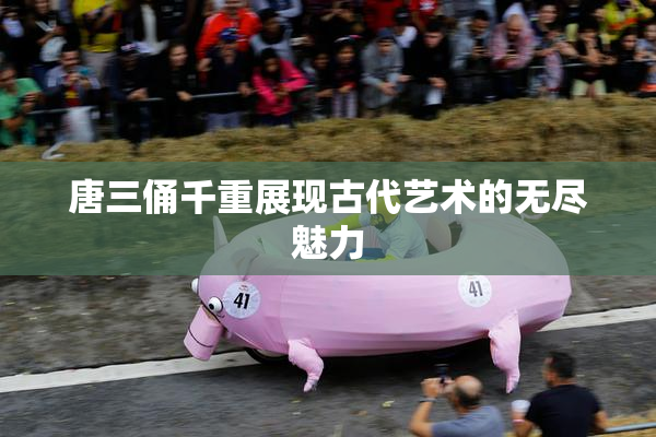 唐三俑千重展现古代艺术的无尽魅力
