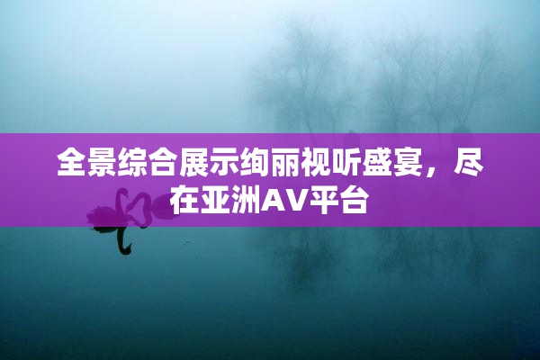 全景综合展示绚丽视听盛宴，尽在亚洲AV平台