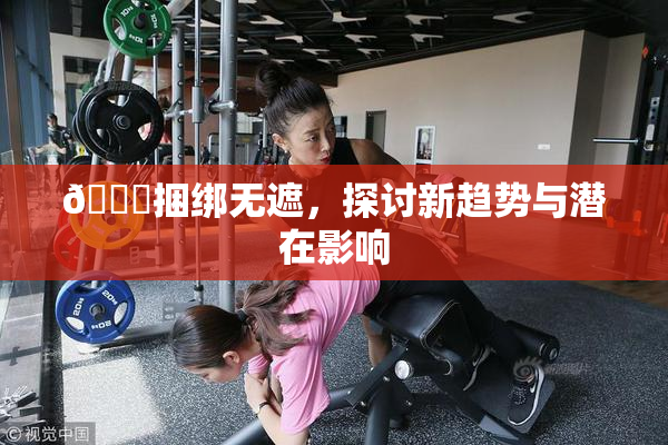 🔞捆绑无遮，探讨新趋势与潜在影响