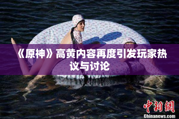《原神》高黄内容再度引发玩家热议与讨论