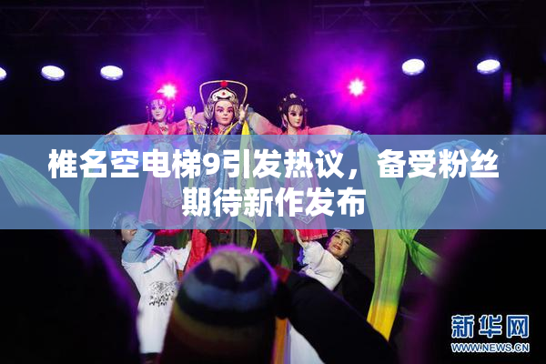 椎名空电梯9引发热议，备受粉丝期待新作发布
