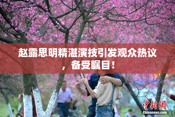 赵露思明精湛演技引发观众热议，备受瞩目！