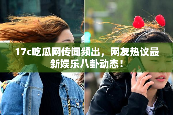 17c吃瓜网传闻频出，网友热议最新娱乐八卦动态！