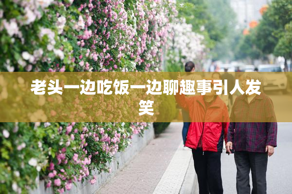 老头一边吃饭一边聊趣事引人发笑