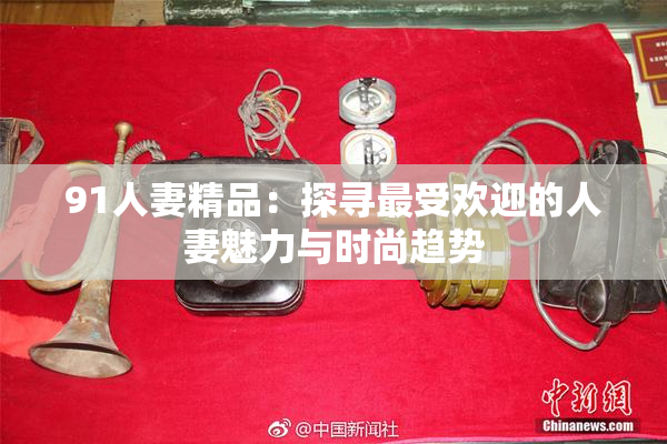 91人妻精品：探寻最受欢迎的人妻魅力与时尚趋势