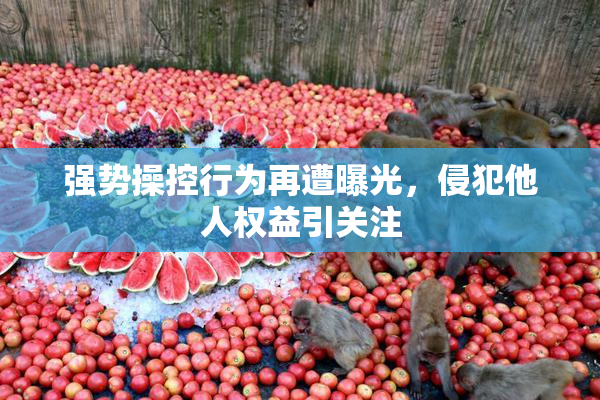 强势操控行为再遭曝光，侵犯他人权益引关注