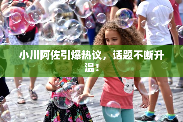 小川阿佐引爆热议，话题不断升温！