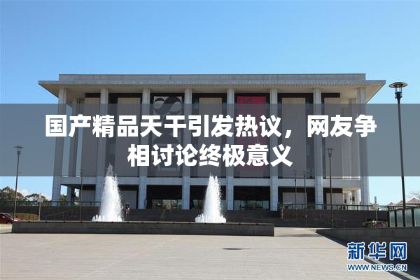 国产精品天干引发热议，网友争相讨论终极意义
