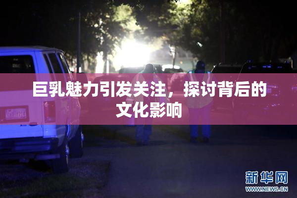 巨乳魅力引发关注，探讨背后的文化影响