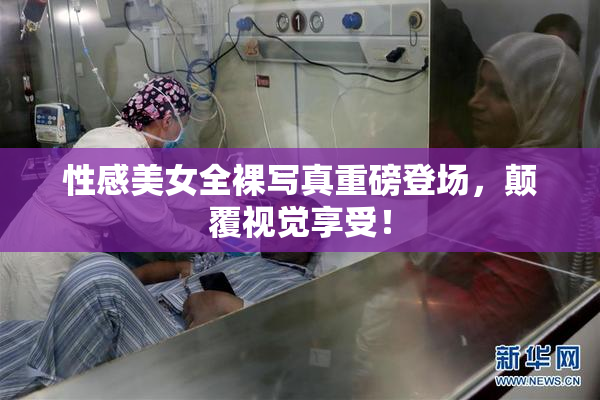 性感美女全裸写真重磅登场，颠覆视觉享受！