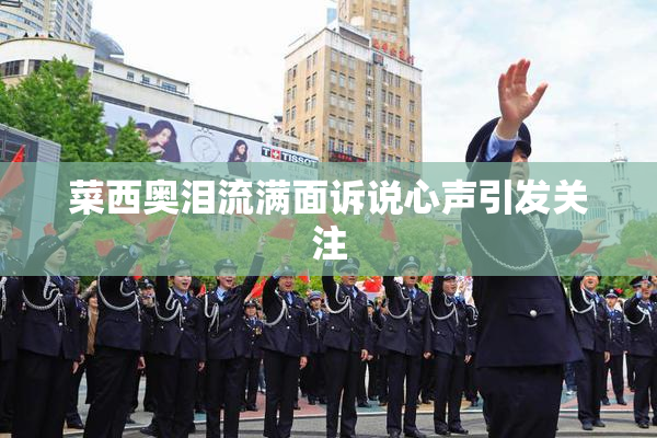 菜西奥泪流满面诉说心声引发关注