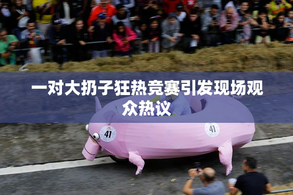 一对大扔子狂热竞赛引发现场观众热议