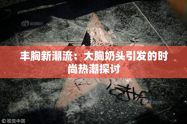丰胸新潮流：大胸奶头引发的时尚热潮探讨
