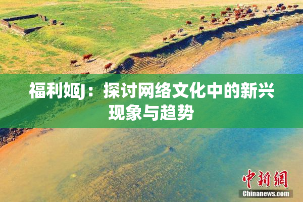 福利姬J：探讨网络文化中的新兴现象与趋势