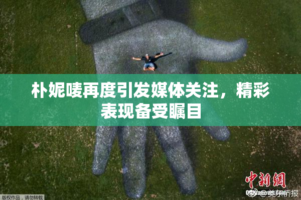 朴妮唛再度引发媒体关注，精彩表现备受瞩目