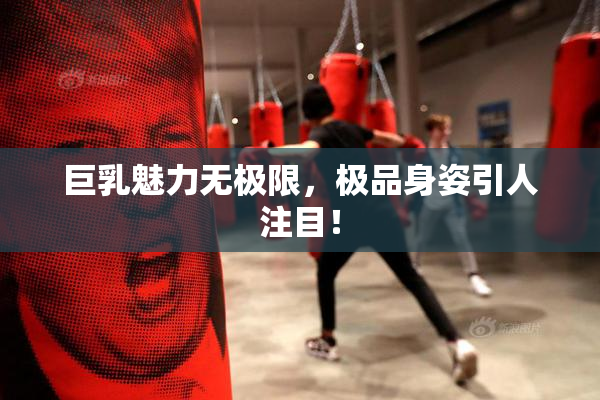 巨乳魅力无极限，极品身姿引人注目！