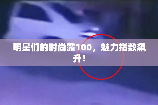 明星们的时尚露100，魅力指数飙升！