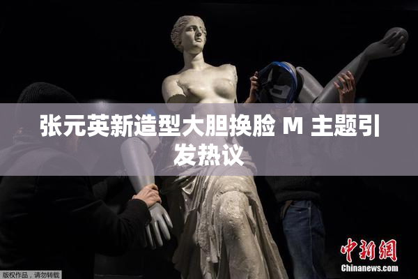 张元英新造型大胆换脸 M 主题引发热议