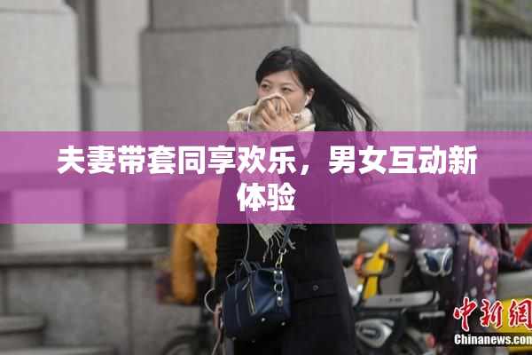 夫妻带套同享欢乐，男女互动新体验