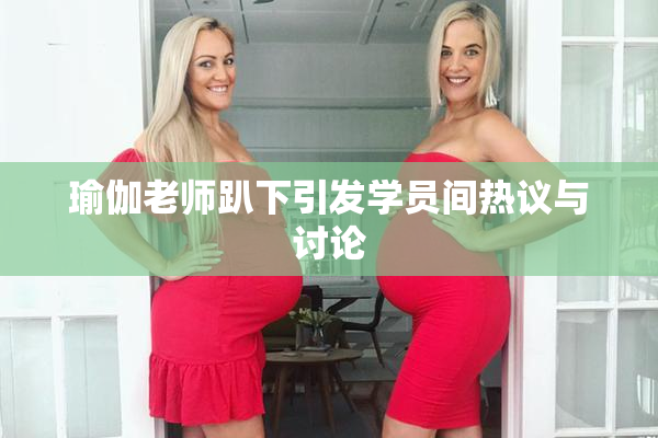 瑜伽老师趴下引发学员间热议与讨论