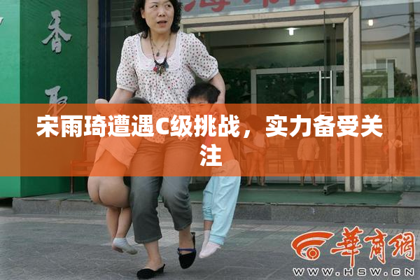 宋雨琦遭遇C级挑战，实力备受关注