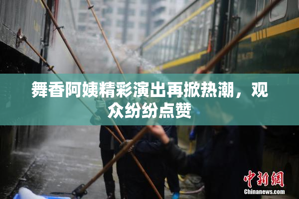 舞香阿姨精彩演出再掀热潮，观众纷纷点赞