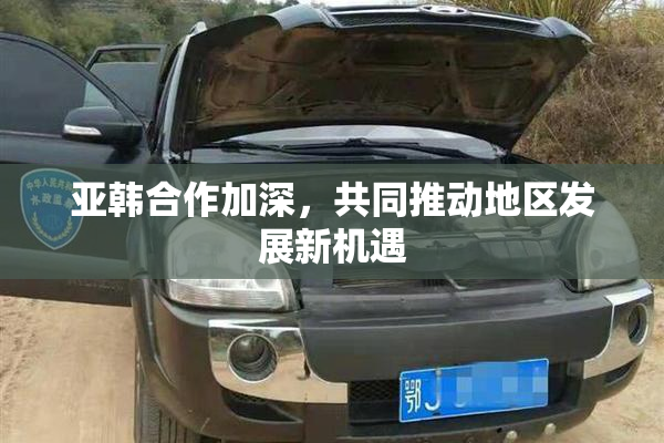 亚韩合作加深，共同推动地区发展新机遇