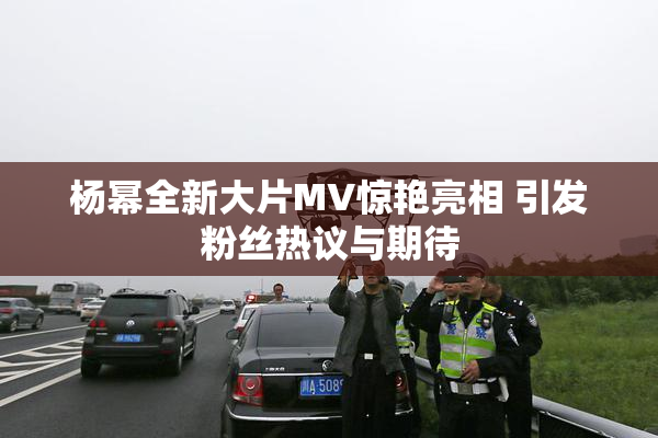 杨幂全新大片MV惊艳亮相 引发粉丝热议与期待