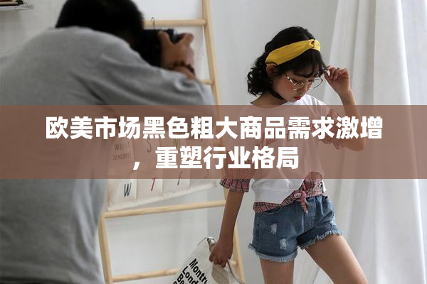 欧美市场黑色粗大商品需求激增，重塑行业格局