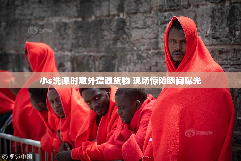 小s洗澡时意外遭遇货物 现场惊险瞬间曝光