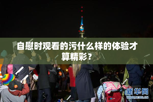 自慰时观看的污什么样的体验才算精彩？